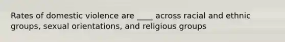 Rates of domestic violence are ____ across racial and ethnic groups, sexual orientations, and religious groups