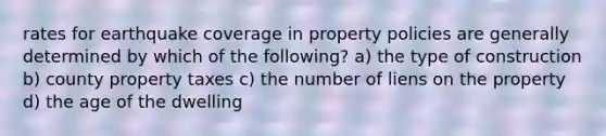 rates for earthquake coverage in property policies are generally determined by which of the following? a) the type of construction b) county property taxes c) the number of liens on the property d) the age of the dwelling