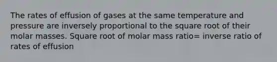 The rates of effusion of gases at the same temperature and pressure are inversely proportional to the square root of their molar masses. Square root of molar mass ratio= inverse ratio of rates of effusion