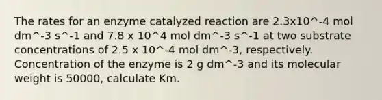 The rates for an enzyme catalyzed reaction are 2.3x10^-4 mol dm^-3 s^-1 and 7.8 x 10^4 mol dm^-3 s^-1 at two substrate concentrations of 2.5 x 10^-4 mol dm^-3, respectively. Concentration of the enzyme is 2 g dm^-3 and its molecular weight is 50000, calculate Km.