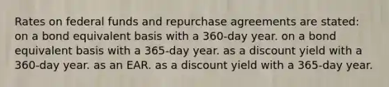 Rates on federal funds and repurchase agreements are stated: on a bond equivalent basis with a 360-day year. on a bond equivalent basis with a 365-day year. as a discount yield with a 360-day year. as an EAR. as a discount yield with a 365-day year.