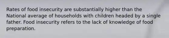 Rates of food insecurity are substantially higher than the National average of households with children headed by a single father. Food insecurity refers to the lack of knowledge of food preparation.