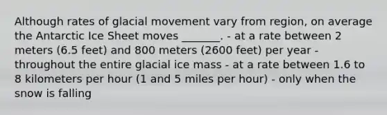 Although rates of glacial movement vary from region, on average the Antarctic Ice Sheet moves _______. - at a rate between 2 meters (6.5 feet) and 800 meters (2600 feet) per year - throughout the entire glacial ice mass - at a rate between 1.6 to 8 kilometers per hour (1 and 5 miles per hour) - only when the snow is falling