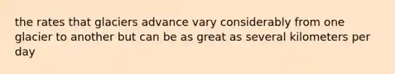 the rates that glaciers advance vary considerably from one glacier to another but can be as great as several kilometers per day