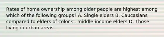 Rates of home ownership among older people are highest among which of the following groups? A. Single elders B. Caucasians compared to elders of color C. middle-income elders D. Those living in urban areas.