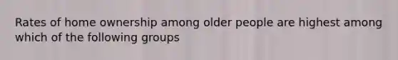 Rates of home ownership among older people are highest among which of the following groups