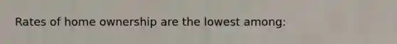 Rates of home ownership are the lowest among: