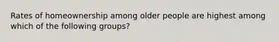 Rates of homeownership among older people are highest among which of the following groups?