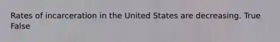 Rates of incarceration in the United States are decreasing. True False