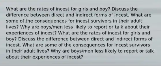 What are the rates of incest for girls and boy? Discuss the difference between direct and indirect forms of incest. What are some of the consequences for incest survivors in their adult lives? Why are boys/men less likely to report or talk about their experiences of incest? What are the rates of incest for girls and boy? Discuss the difference between direct and indirect forms of incest. What are some of the consequences for incest survivors in their adult lives? Why are boys/men less likely to report or talk about their experiences of incest?