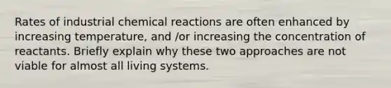 Rates of industrial chemical reactions are often enhanced by increasing temperature, and /or increasing the concentration of reactants. Briefly explain why these two approaches are not viable for almost all living systems.