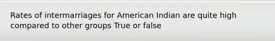 Rates of intermarriages for American Indian are quite high compared to other groups True or false