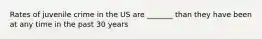 Rates of juvenile crime in the US are _______ than they have been at any time in the past 30 years