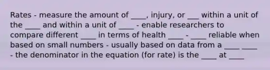 Rates - measure the amount of ____, injury, or ___ within a unit of the ____ and within a unit of ____ - enable researchers to compare different ____ in terms of health ____ - ____ reliable when based on small numbers - usually based on data from a ____ ____ - the denominator in the equation (for rate) is the ____ at ____