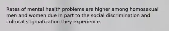 Rates of mental health problems are higher among homosexual men and women due in part to the social discrimination and cultural stigmatization they experience.