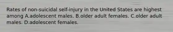 Rates of non-suicidal self-injury in the United States are highest among A.adolescent males. B.older adult females. C.older adult males. D.adolescent females.