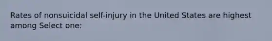 Rates of nonsuicidal self-injury in the United States are highest among Select one: