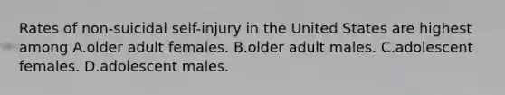 Rates of non-suicidal self-injury in the United States are highest among A.older adult females. B.older adult males. C.adolescent females. D.adolescent males.