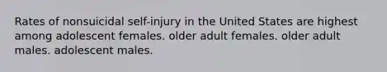 Rates of nonsuicidal self-injury in the United States are highest among adolescent females. older adult females. older adult males. adolescent males.