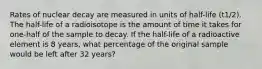 Rates of nuclear decay are measured in units of half-life (t1/2). The half-life of a radioisotope is the amount of time it takes for one-half of the sample to decay. If the half-life of a radioactive element is 8 years, what percentage of the original sample would be left after 32 years?