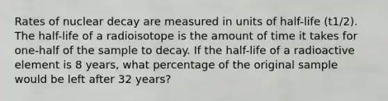 Rates of nuclear decay are measured in units of half-life (t1/2). The half-life of a radioisotope is the amount of time it takes for one-half of the sample to decay. If the half-life of a radioactive element is 8 years, what percentage of the original sample would be left after 32 years?