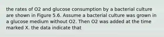 the rates of O2 and glucose consumption by a bacterial culture are shown in Figure 5.6. Assume a bacterial culture was grown in a glucose medium without O2. Then O2 was added at the time marked X. the data indicate that