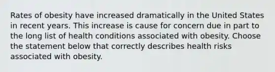 Rates of obesity have increased dramatically in the United States in recent years. This increase is cause for concern due in part to the long list of health conditions associated with obesity. Choose the statement below that correctly describes health risks associated with obesity.