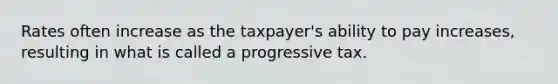 Rates often increase as the taxpayer's ability to pay increases, resulting in what is called a progressive tax.