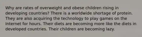 Why are rates of overweight and obese children rising in developing countries? There is a worldwide shortage of protein. They are also acquiring the technology to play games on the Internet for hours. Their diets are becoming more like the diets in developed countries. Their children are becoming lazy.