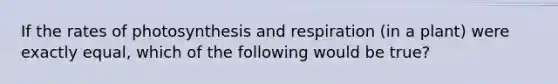 If the rates of photosynthesis and respiration (in a plant) were exactly equal, which of the following would be true?