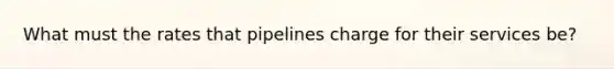 What must the rates that pipelines charge for their services be?