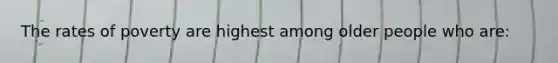 The rates of poverty are highest among older people who are:
