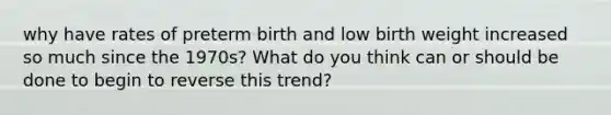 why have rates of preterm birth and low birth weight increased so much since the 1970s? What do you think can or should be done to begin to reverse this trend?