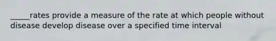 _____rates provide a measure of the rate at which people without disease develop disease over a specified time interval