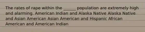 The rates of rape within the ______ population are extremely high and alarming. American Indian and Alaska Native Alaska Native and Asian American Asian American and Hispanic African American and American Indian