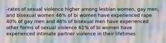 -rates of sexual violence higher among lesbian women, gay men, and bisexual women 46% of bi women have experienced rape 40% of gay men and 46% of bisexual men have experienced other forms of sexual violence 61% of bi women have experienced intimate partner violence in their lifetimes