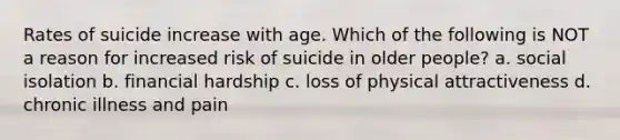 Rates of suicide increase with age. Which of the following is NOT a reason for increased risk of suicide in older people? a. social isolation b. financial hardship c. loss of physical attractiveness d. chronic illness and pain