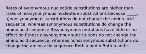 Rates of synonymous nucleotide substitutions are higher than rates of nonsynonymous nucleotide substitutions because _____. a)nonsynonymous substitutions do not change the amino acid sequence, whereas synonymous substitutions do change the amino acid sequence B)synonymous mutations have little or no effect on fitness c)synonymous substitutions do not change the amino acid sequence, whereas nonsynonymous substitutions do change the amino acid sequence Both a and b Both b and c