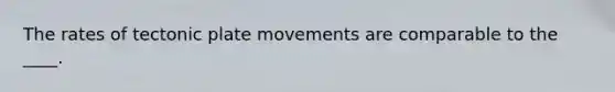 The rates of tectonic plate movements are comparable to the ____.