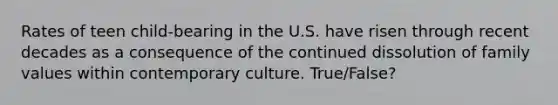 Rates of teen child-bearing in the U.S. have risen through recent decades as a consequence of the continued dissolution of family values within contemporary culture. True/False?