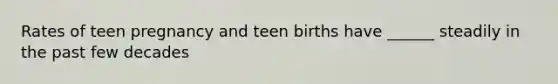 Rates of teen pregnancy and teen births have ______ steadily in the past few decades