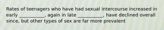 Rates of teenagers who have had sexual intercourse increased in early ___________, again in late ___________, have declined overall since, but other types of sex are far more prevalent