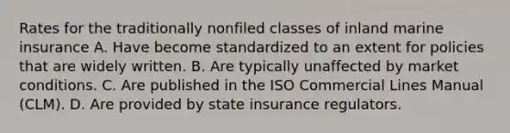 Rates for the traditionally nonfiled classes of inland marine insurance A. Have become standardized to an extent for policies that are widely written. B. Are typically unaffected by market conditions. C. Are published in the ISO Commercial Lines Manual (CLM). D. Are provided by state insurance regulators.