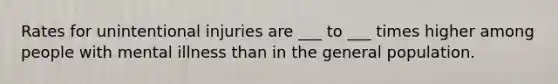 Rates for unintentional injuries are ___ to ___ times higher among people with mental illness than in the general population.