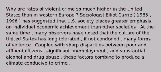 Why are rates of violent crime so much higher in the United States than in western Europe ? Sociologist Elliot Currie ( 1985 , 1998 ) has suggested that U.S. society places greater emphasis on individual economic achievement than other societies . At the same time , many observers have noted that the culture of the United States has long tolerated , if not condoned , many forms of violence . Coupled with sharp disparities between poor and affluent citizens , significant unemployment , and substantial alcohol and drug abuse , these factors combine to produce a climate conducive to crime .