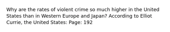 Why are the rates of violent crime so much higher in the United States than in Western Europe and Japan? According to Elliot Currie, the United States: Page: 192