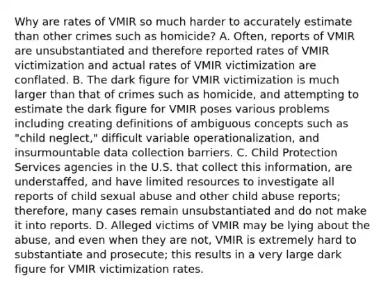 Why are rates of VMIR so much harder to accurately estimate than other crimes such as homicide? A. Often, reports of VMIR are unsubstantiated and therefore reported rates of VMIR victimization and actual rates of VMIR victimization are conflated. B. The dark figure for VMIR victimization is much larger than that of crimes such as homicide, and attempting to estimate the dark figure for VMIR poses various problems including creating definitions of ambiguous concepts such as "child neglect," difficult variable operationalization, and insurmountable data collection barriers. C. Child Protection Services agencies in the U.S. that collect this information, are understaffed, and have limited resources to investigate all reports of child sexual abuse and other child abuse reports; therefore, many cases remain unsubstantiated and do not make it into reports. D. Alleged victims of VMIR may be lying about the abuse, and even when they are not, VMIR is extremely hard to substantiate and prosecute; this results in a very large dark figure for VMIR victimization rates.