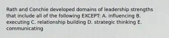 Rath and Conchie developed domains of leadership strengths that include all of the following EXCEPT: A. influencing B. executing C. relationship building D. strategic thinking E. communicating