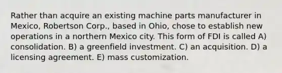 Rather than acquire an existing machine parts manufacturer in Mexico, Robertson Corp., based in Ohio, chose to establish new operations in a northern Mexico city. This form of FDI is called A) consolidation. B) a greenfield investment. C) an acquisition. D) a licensing agreement. E) mass customization.