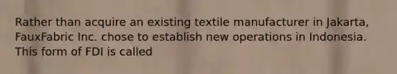 Rather than acquire an existing textile manufacturer in Jakarta, FauxFabric Inc. chose to establish new operations in Indonesia. This form of FDI is called